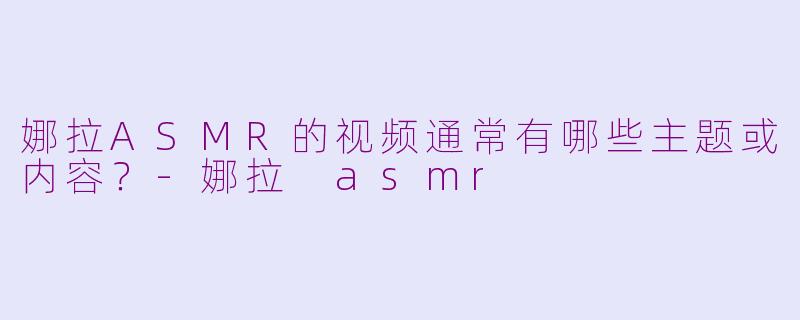 娜拉ASMR的视频通常有哪些主题或内容？-娜拉 asmr
