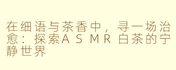 在细语与茶香中，寻一场治愈：探索ASMR白茶的宁静世界