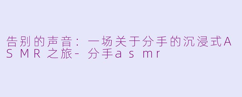 告别的声音：一场关于分手的沉浸式ASMR之旅-分手asmr