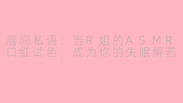 唇间私语:当R姐的ASMR口红试色,成为你的失眠解药