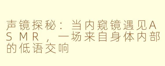 声镜探秘:当内窥镜遇见ASMR,一场来自身体内部的低语交响