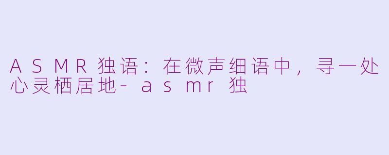 ASMR独语：在微声细语中，寻一处心灵栖居地-asmr独