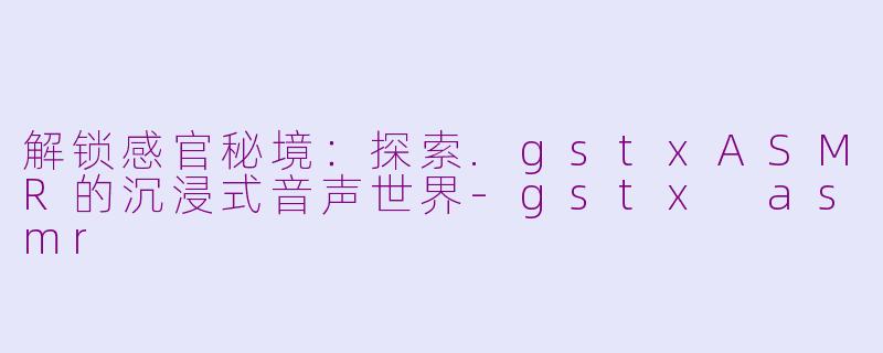 解锁感官秘境:探索.gstxASMR的沉浸式音声世界-gstx asmr