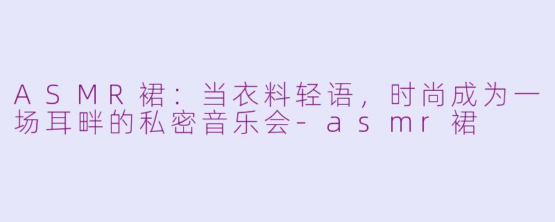 ASMR裙：当衣料轻语，时尚成为一场耳畔的私密音乐会-asmr裙