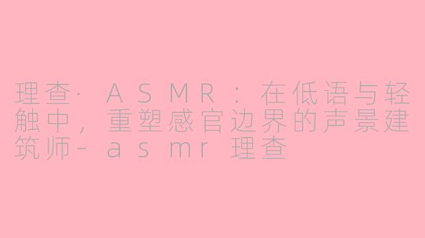理查·ASMR：在低语与轻触中，重塑感官边界的声景建筑师-asmr理查