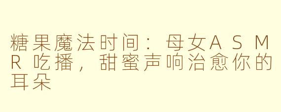 糖果魔法时间：母女ASMR吃播，甜蜜声响治愈你的耳朵