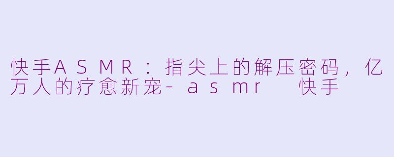 快手ASMR：指尖上的解压密码，亿万人的疗愈新宠-asmr 快手