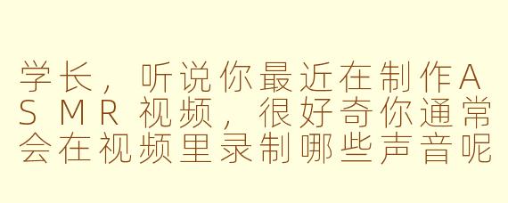 学长，听说你最近在制作ASMR视频，很好奇你通常会在视频里录制哪些声音呢？