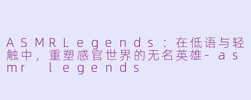 ASMRLegends:在低语与轻触中,重塑感官世界的无名英雄-asmr legends