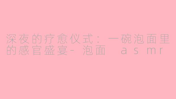 深夜的疗愈仪式:一碗泡面里的感官盛宴-泡面 asmr