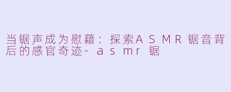 当锯声成为慰藉：探索ASMR锯音背后的感官奇迹-asmr锯
