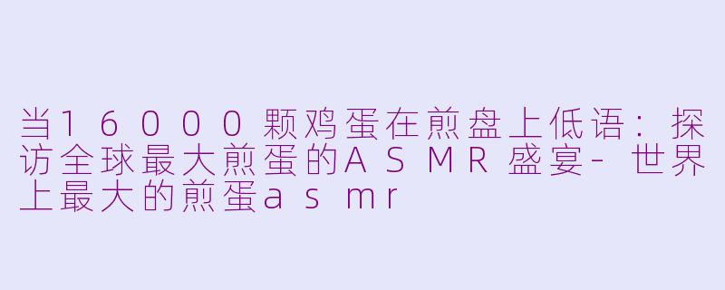 当16000颗鸡蛋在煎盘上低语：探访全球最大煎蛋的ASMR盛宴-世界上最大的煎蛋asmr