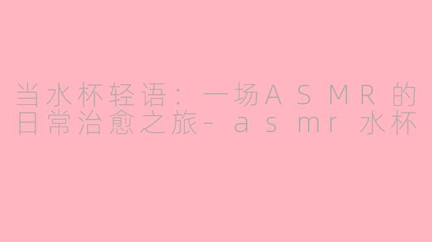 当水杯轻语:一场ASMR的日常治愈之旅-asmr水杯