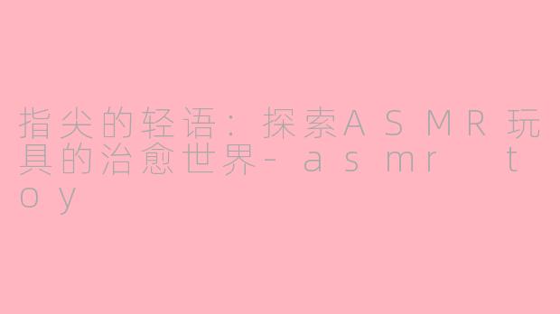 指尖的轻语:探索ASMR玩具的治愈世界-asmr toy
