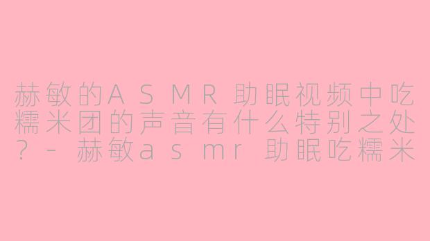 赫敏的ASMR助眠视频中吃糯米团的声音有什么特别之处？