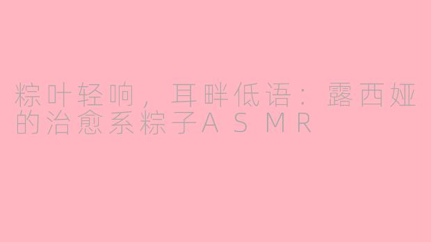 粽叶轻响，耳畔低语：露西娅的治愈系粽子ASMR