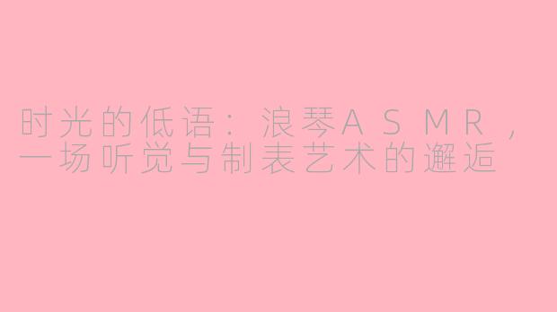 时光的低语:浪琴ASMR,一场听觉与制表艺术的邂逅