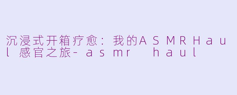 沉浸式开箱疗愈:我的ASMRHaul感官之旅-asmr haul