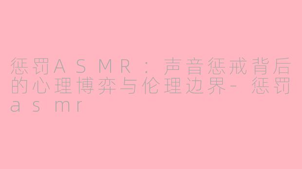 惩罚ASMR:声音惩戒背后的心理博弈与伦理边界-惩罚asmr