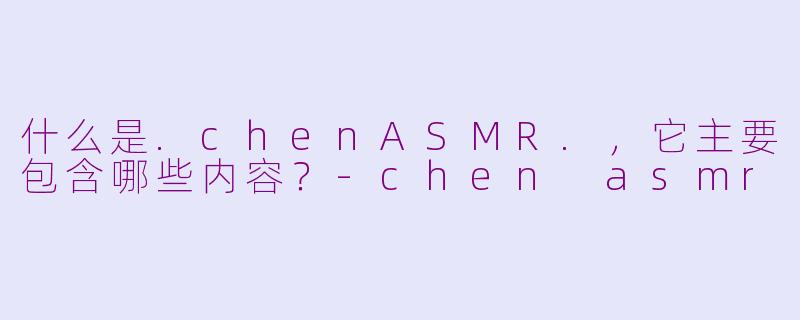 什么是.chenASMR.,它主要包含哪些内容?-chen asmr