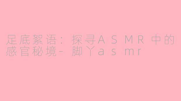 足底絮语：探寻ASMR中的感官秘境-脚丫asmr