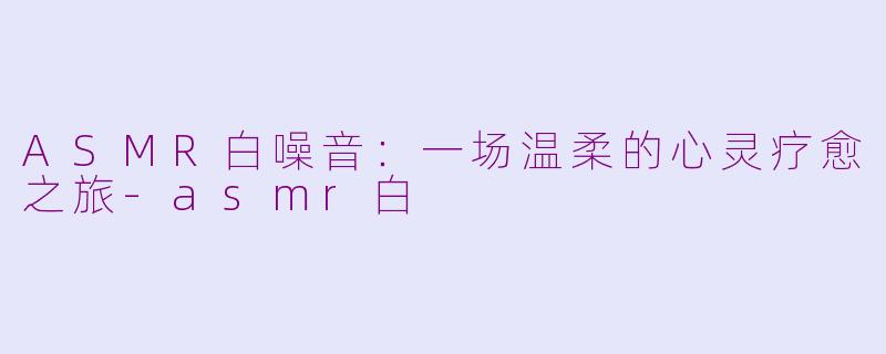 ASMR白噪音：一场温柔的心灵疗愈之旅-asmr白