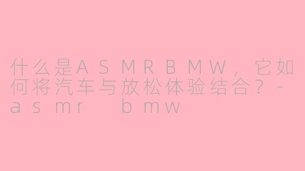 什么是ASMRBMW,它如何将汽车与放松体验结合?-asmr bmw