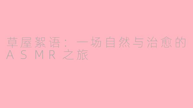草屋絮语：一场自然与治愈的ASMR之旅