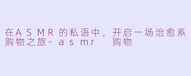 在ASMR的私语中,开启一场治愈系购物之旅-asmr 购物