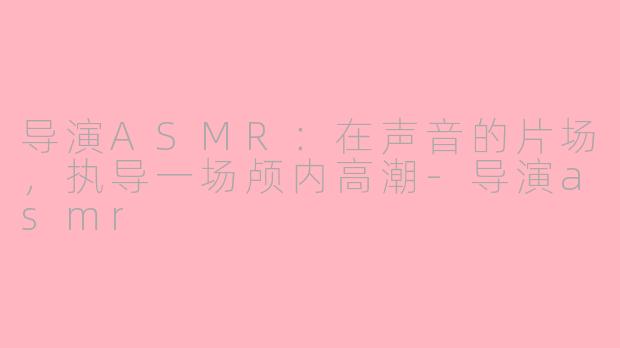 导演ASMR:在声音的片场,执导一场颅内高潮-导演asmr