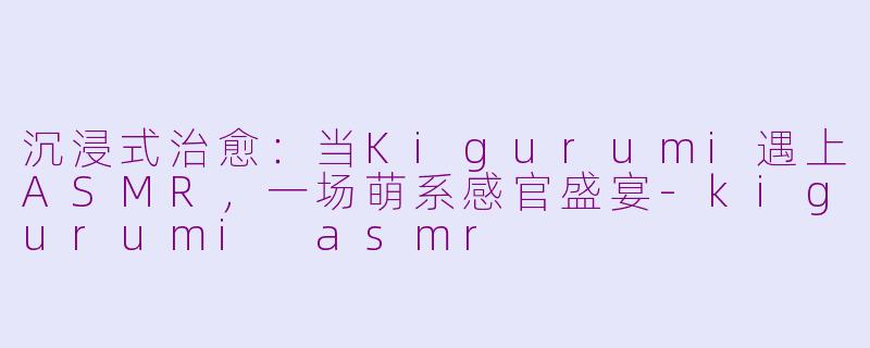 沉浸式治愈：当Kigurumi遇上ASMR，一场萌系感官盛宴-kigurumi asmr