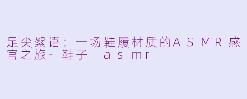 足尖絮语:一场鞋履材质的ASMR感官之旅-鞋子 asmr