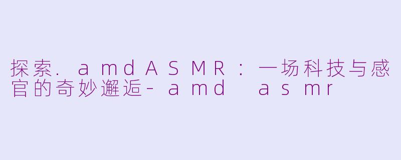 探索.amdASMR:一场科技与感官的奇妙邂逅-amd asmr
