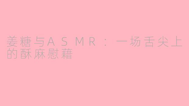 姜糖与ASMR：一场舌尖上的酥麻慰藉