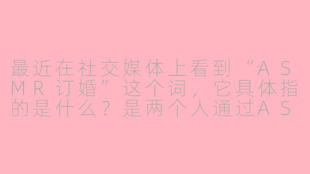 最近在社交媒体上看到“ASMR订婚”这个词，它具体指的是什么？是两个人通过ASMR视频相识并决定结婚，还是指在订婚仪式上加入了ASMR元素？