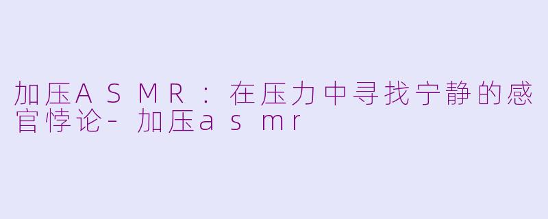 加压ASMR:在压力中寻找宁静的感官悖论-加压asmr