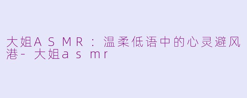大姐ASMR:温柔低语中的心灵避风港-大姐asmr