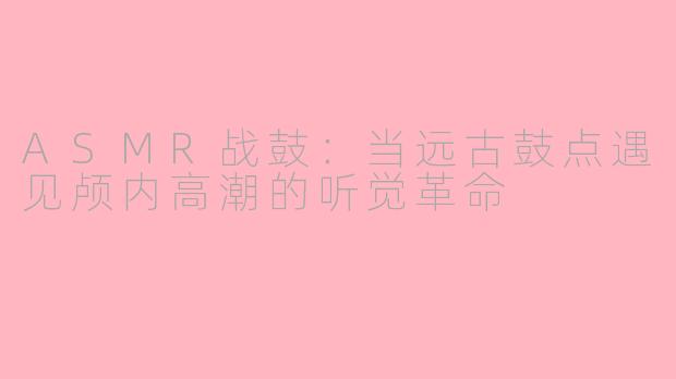 ASMR战鼓：当远古鼓点遇见颅内高潮的听觉革命