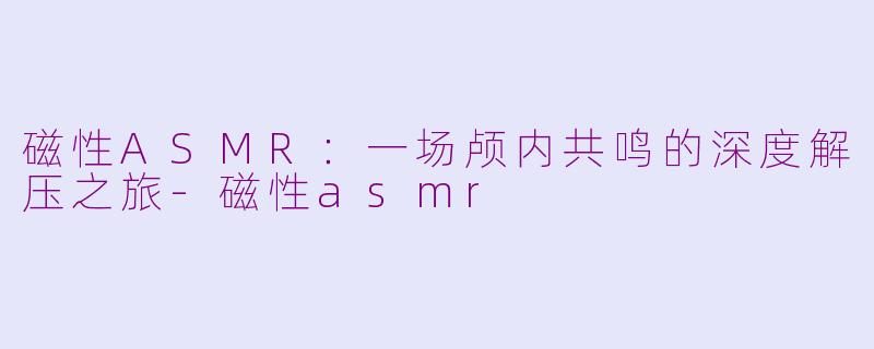 磁性ASMR:一场颅内共鸣的深度解压之旅-磁性asmr