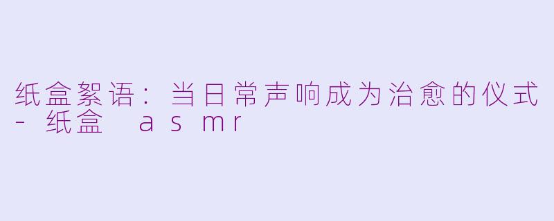纸盒絮语:当日常声响成为治愈的仪式-纸盒 asmr