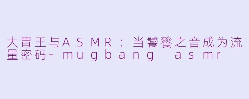 大胃王与ASMR:当饕餮之音成为流量密码-mugbang asmr