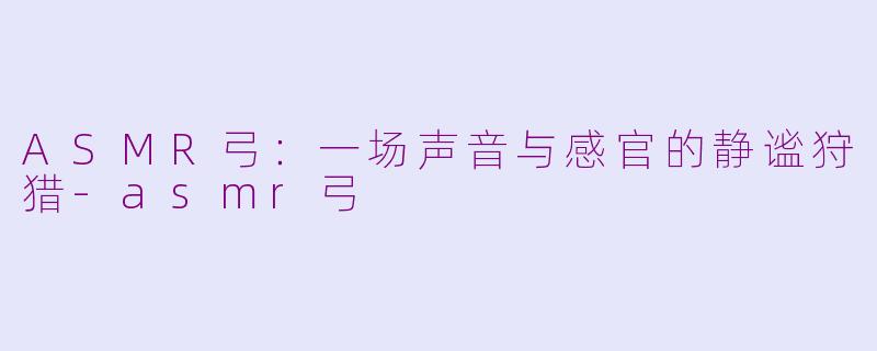 ASMR弓:一场声音与感官的静谧狩猎-asmr弓