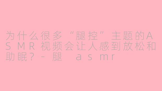 为什么很多“腿控”主题的ASMR视频会让人感到放松和助眠？