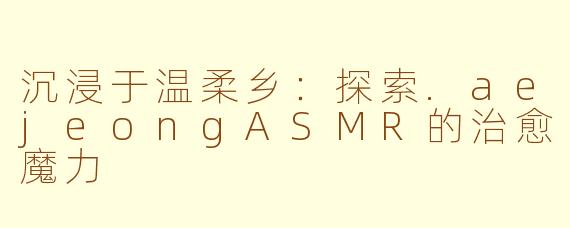 沉浸于温柔乡:探索.aejeongASMR的治愈魔力