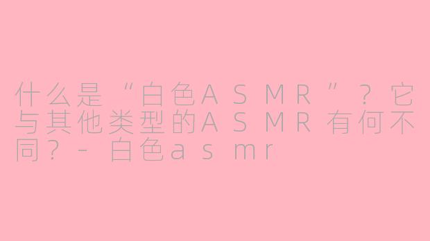 什么是“白色ASMR”?它与其他类型的ASMR有何不同?-白色asmr