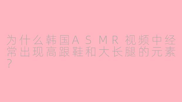 为什么韩国ASMR视频中经常出现高跟鞋和大长腿的元素?