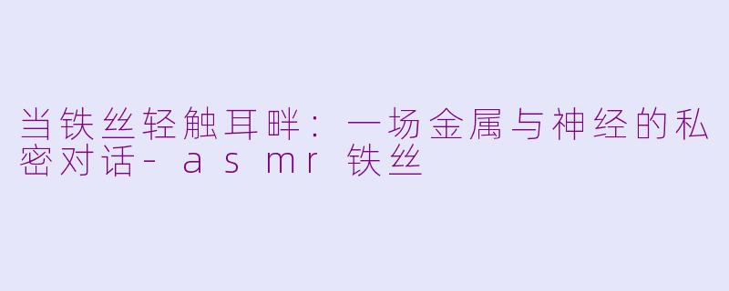 当铁丝轻触耳畔：一场金属与神经的私密对话-asmr铁丝