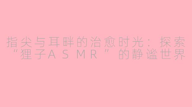 指尖与耳畔的治愈时光：探索“狸子ASMR”的静谧世界
