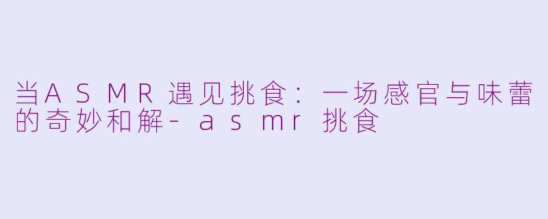 当ASMR遇见挑食:一场感官与味蕾的奇妙和解-asmr挑食