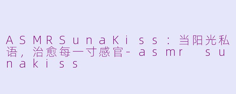 ASMRSunaKiss：当阳光私语，治愈每一寸感官-asmr sunakiss